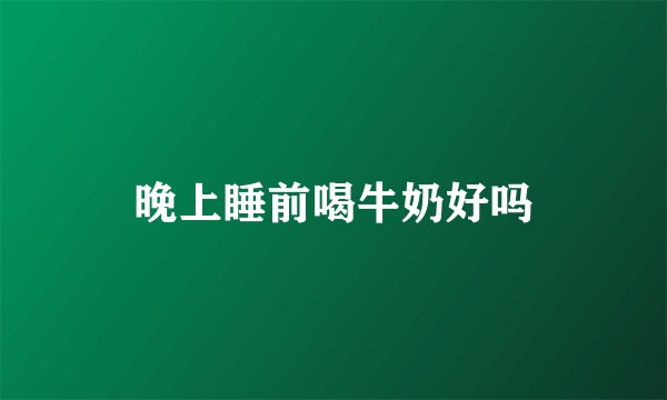 晚上睡前喝牛奶好吗