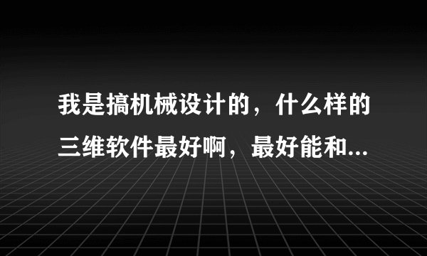 我是搞机械设计的，什么样的三维软件最好啊，最好能和CAD兼容的