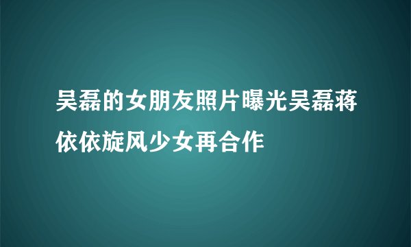 吴磊的女朋友照片曝光吴磊蒋依依旋风少女再合作