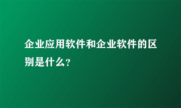 企业应用软件和企业软件的区别是什么？