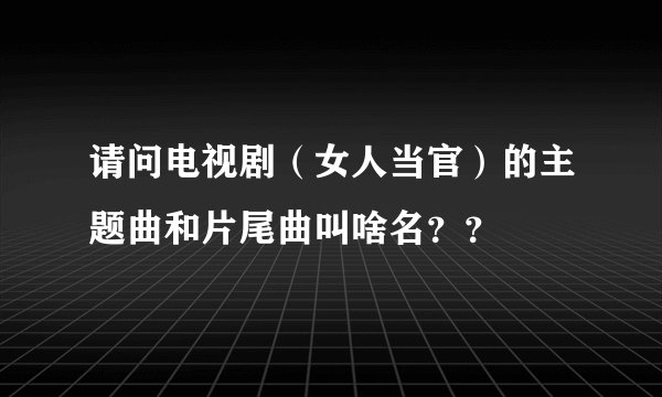 请问电视剧（女人当官）的主题曲和片尾曲叫啥名？？