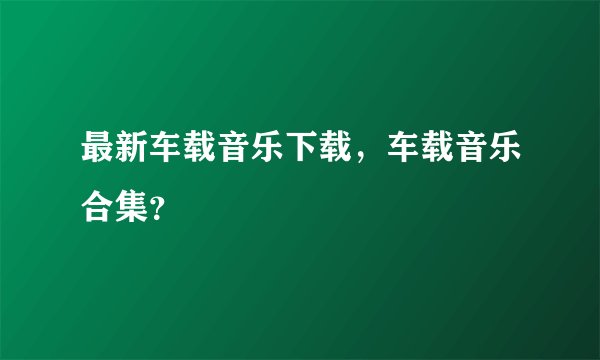 最新车载音乐下载，车载音乐合集？