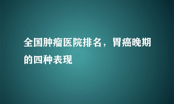 全国肿瘤医院排名，胃癌晚期的四种表现