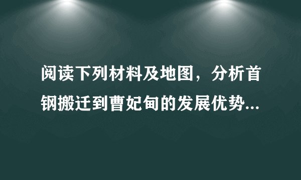 阅读下列材料及地图，分析首钢搬迁到曹妃甸的发展优势有哪些。       首钢是我国重要的钢铁工业企业，原厂位于北京市石景山区。因首都的功能和工业结构调整，2010年首钢搬迁至河北唐山曹妃甸。曹妃甸地处唐山南部的渤海湾西岸，位于天津港和秦皇岛港之间，有优良的港口条件和广阔的滩涂，为大型深水港建设和临港工业的发展提供了得天独厚的条件。______。