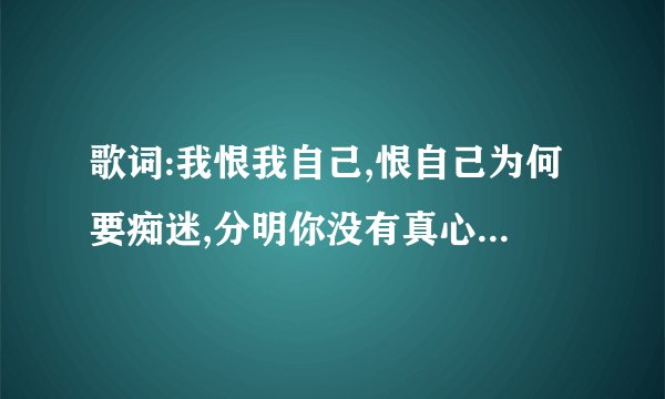 歌词:我恨我自己,恨自己为何要痴迷,分明你没有真心真意,为什么还要爱着你;是谁唱的歌,歌名叫啥,请把歌...