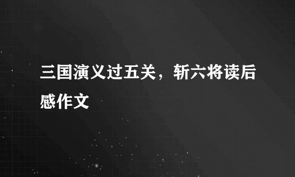 三国演义过五关，斩六将读后感作文