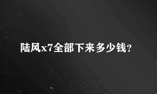 陆风x7全部下来多少钱?