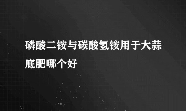 磷酸二铵与碳酸氢铵用于大蒜底肥哪个好