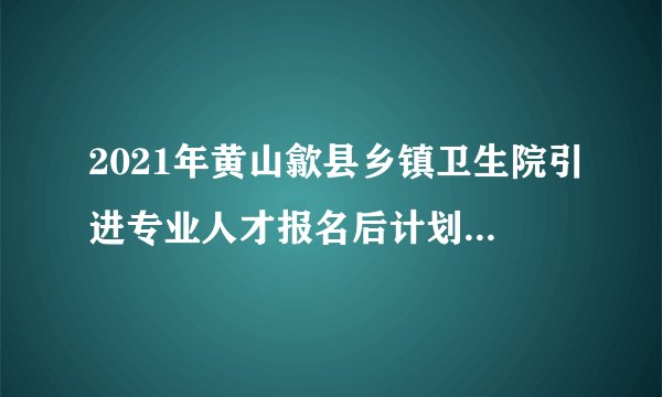 2021年黄山歙县乡镇卫生院引进专业人才报名后计划取消情况的通知