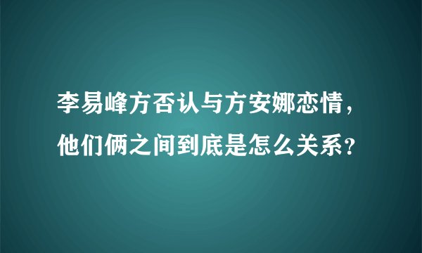 李易峰方否认与方安娜恋情，他们俩之间到底是怎么关系？