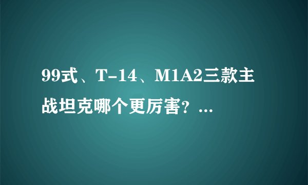 99式、T-14、M1A2三款主战坦克哪个更厉害?真实对比告诉你答案