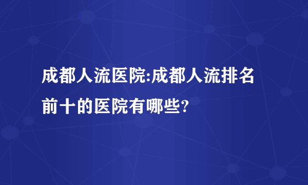 成都人流医院:成都人流排名前十的医院有哪些?