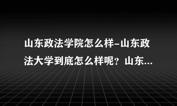 山东政法学院怎么样-山东政法大学到底怎么样呢？山东政法大学到底？