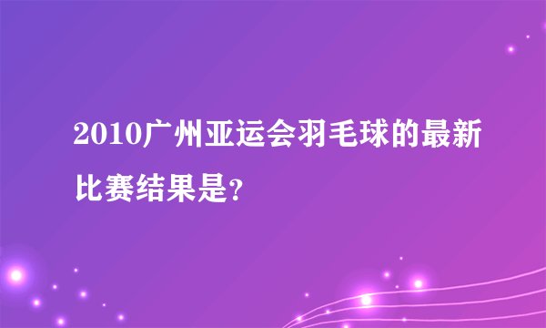 2010广州亚运会羽毛球的最新比赛结果是？