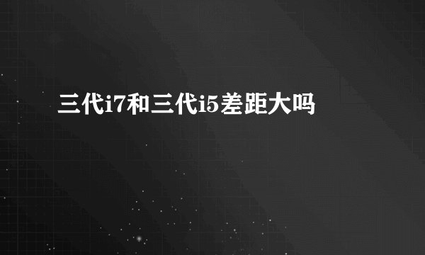 三代i7和三代i5差距大吗