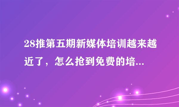 28推第五期新媒体培训越来越近了，怎么抢到免费的培训名额？