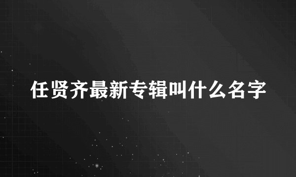 任贤齐最新专辑叫什么名字