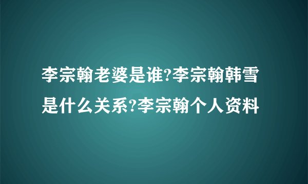 李宗翰老婆是谁?李宗翰韩雪是什么关系?李宗翰个人资料