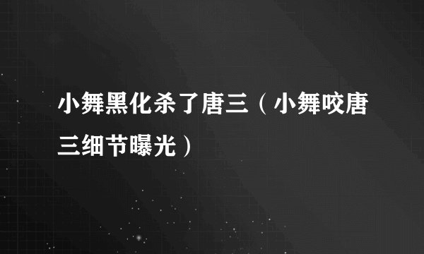 小舞黑化杀了唐三（小舞咬唐三细节曝光）