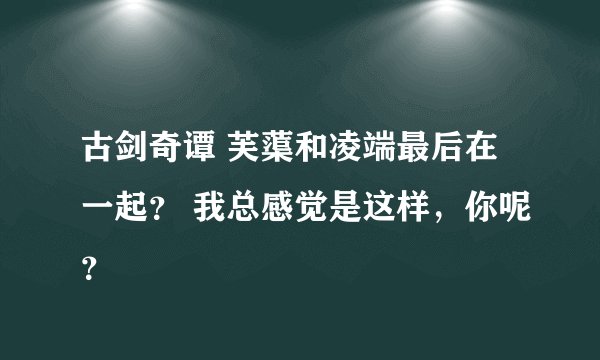 古剑奇谭 芙蕖和凌端最后在一起？ 我总感觉是这样，你呢？