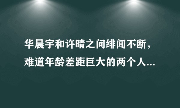 华晨宇和许晴之间绯闻不断,难道年龄差距巨大的两个人真的相恋了吗?