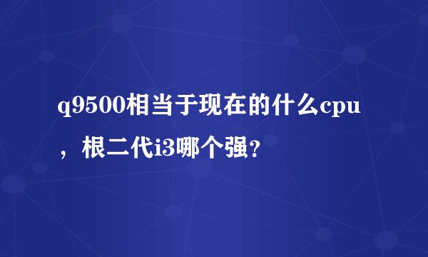 q9500相当于现在的什么cpu，根二代i3哪个强？