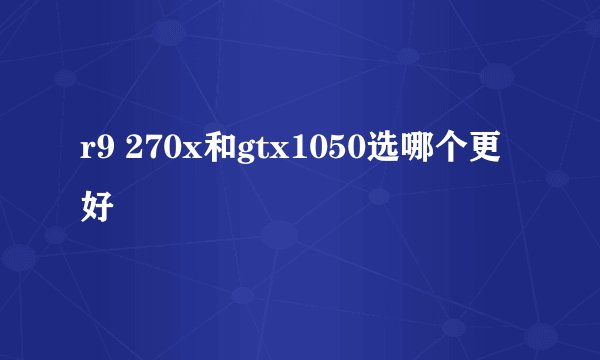 r9 270x和gtx1050选哪个更好