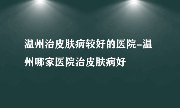 温州治皮肤病较好的医院-温州哪家医院治皮肤病好