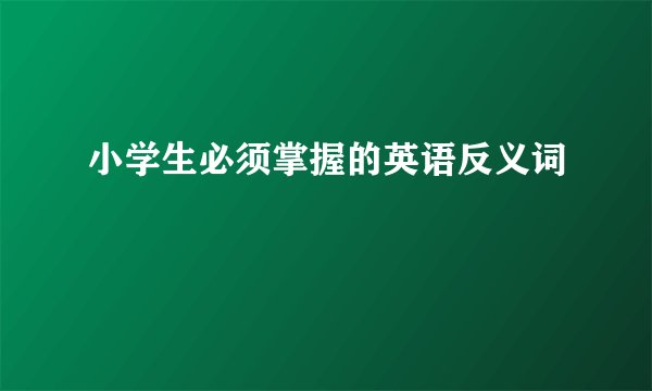 小学生必须掌握的英语反义词