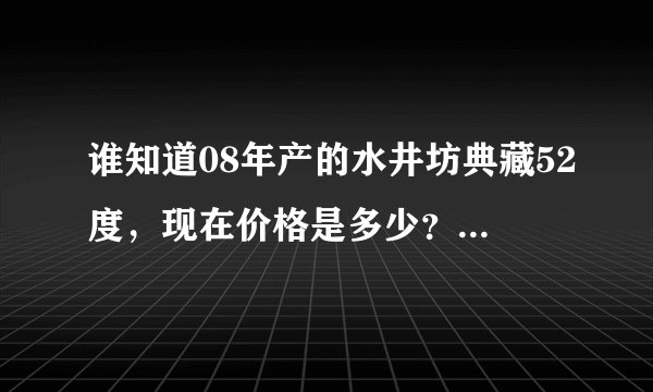 谁知道08年产的水井坊典藏52度，现在价格是多少？或者现在同样的型号卖多少钱？