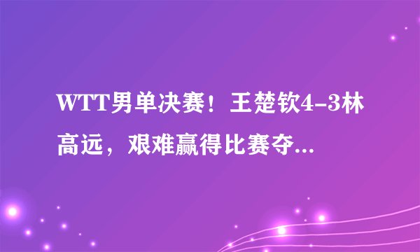 WTT男单决赛!王楚钦4-3林高远,艰难赢得比赛夺得男单冠军