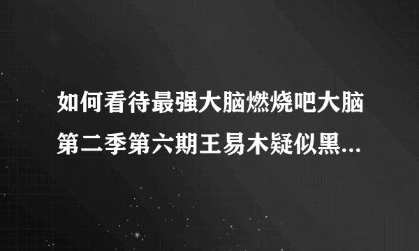 如何看待最强大脑燃烧吧大脑第二季第六期王易木疑似黑幕事件?