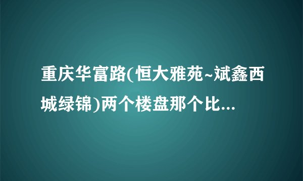 重庆华富路(恒大雅苑~斌鑫西城绿锦)两个楼盘那个比较好?价钱都分别是多少？