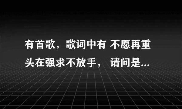 有首歌,歌词中有 不愿再重头在强求不放手, 请问是名字是什么