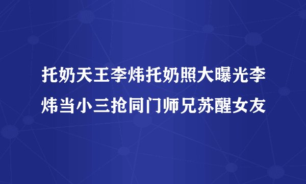 托奶天王李炜托奶照大曝光李炜当小三抢同门师兄苏醒女友