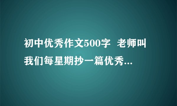 初中优秀作文500字  老师叫我们每星期抄一篇优秀作文,所以烦劳各位帮忙多找几篇,类容无所谓,是不是初中生写的无所谓,但一定要是精品,并且必须是作为初中生看的懂的.另外请算一下字数,不能低于500字,最好不要高于600字,时间宝贵,抄不完!视情况给分,