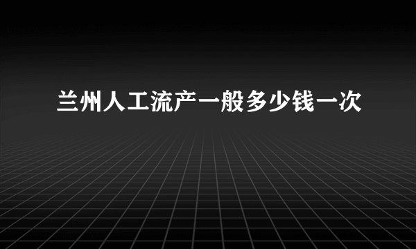 兰州人工流产一般多少钱一次