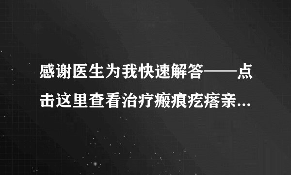 感谢医生为我快速解答——点击这里查看治疗瘢痕疙瘩亲...