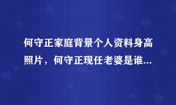 何守正家庭背景个人资料身高照片，何守正现任老婆是谁及资料照片，何守正张惠妹关系揭秘 - 个人资料？