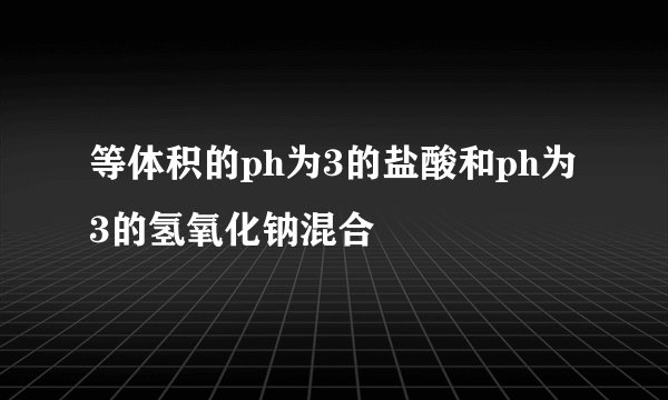 等体积的ph为3的盐酸和ph为3的氢氧化钠混合