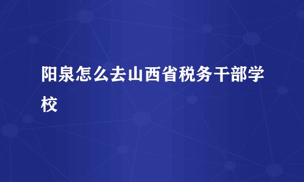阳泉怎么去山西省税务干部学校