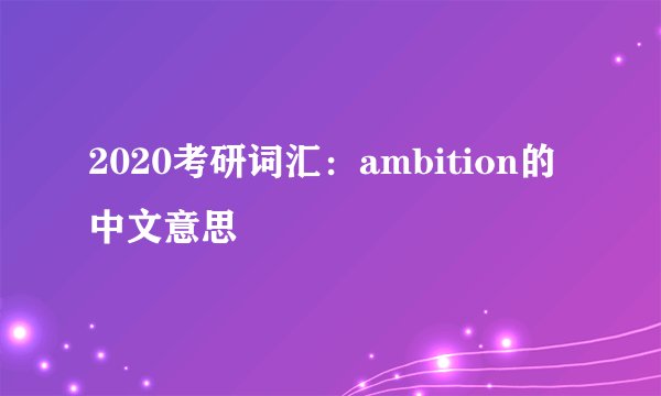 2020考研词汇：ambition的中文意思