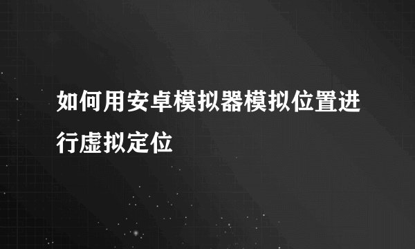 如何用安卓模拟器模拟位置进行虚拟定位