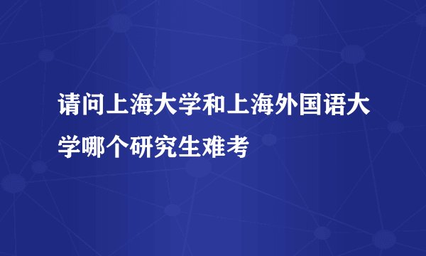 请问上海大学和上海外国语大学哪个研究生难考