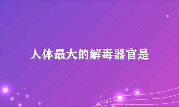 人体最大的解毒器官是