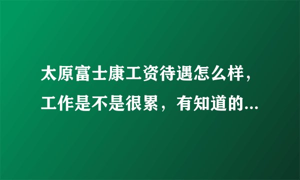太原富士康工资待遇怎么样，工作是不是很累，有知道的吗，亲么。我先去太原富士康上班？