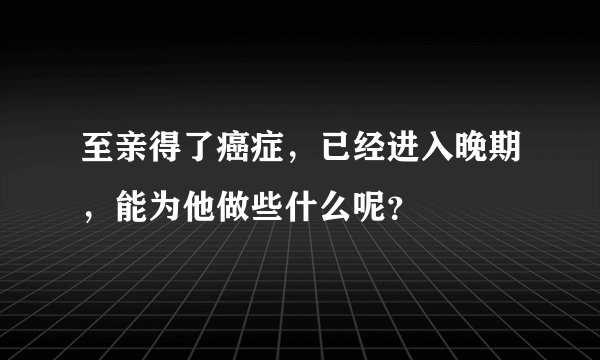 至亲得了癌症，已经进入晚期，能为他做些什么呢？
