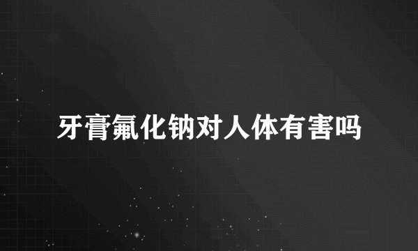 牙膏氟化钠对人体有害吗