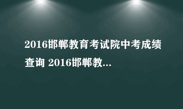 2016邯郸教育考试院中考成绩查询 2016邯郸教育考试院中考查分