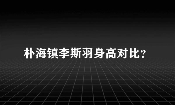 朴海镇李斯羽身高对比？